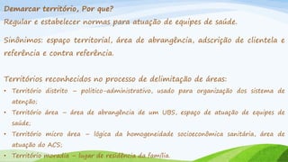 Demarcar território, Por que?
Regular e estabelecer normas para atuação de equipes de saúde.

Sinônimos: espaço territorial, área de abrangência, adscrição de clientela e
referência e contra referência.
Territórios reconhecidos no processo de delimitação de áreas:
• Território distrito – politico-administrativo, usado para organização dos sistema de

atenção;
• Território área – área de abrangência de um UBS, espaço de atuação de equipes de
saúde;
• Território micro área – lógica da homogeneidade socioeconômica sanitária, área de
atuação do ACS;
• Território moradia – lugar de residência da família.

 