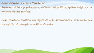 Como delimitar a área, o Território?
Segundo critérios populacionais, políticos, fisiográficos, epidemiológicos e de

organização dos serviços.
Cada território constitui um objeto de ação diferenciado e se sustenta pelo
seu objetivo de atuação – práticas de saúde.

 