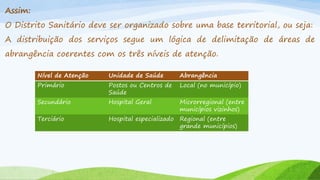Assim:
O Distrito Sanitário deve ser organizado sobre uma base territorial, ou seja:

A distribuição dos serviços segue um lógica de delimitação de áreas de
abrangência coerentes com os três níveis de atenção.
Nível de Atenção

Unidade de Saúde

Abrangência

Primário

Postos ou Centros de
Saúde

Local (no município)

Secundário

Hospital Geral

Microrregional (entre
municípios vizinhos)

Terciário

Hospital especializado Regional (entre
grande municípios)

 