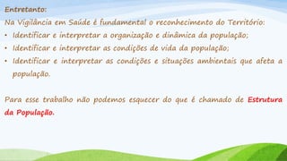Entretanto:
Na Vigilância em Saúde é fundamental o reconhecimento do Território:

• Identificar e interpretar a organização e dinâmica da população;
• Identificar e interpretar as condições de vida da população;

• Identificar e interpretar as condições e situações ambientais que afeta a
população.
Para esse trabalho não podemos esquecer do que é chamado de Estrutura
da População.

 