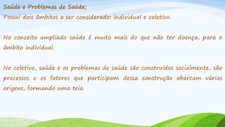 Saúde e Problemas de Saúde;
Possui dois âmbitos a ser considerado: individual e coletivo.
No conceito ampliado saúde é muito mais do que não ter doença, para o
âmbito individual.
No coletivo, saúde e os problemas de saúde são construídos socialmente, são

processos e os fatores que participam dessa construção abarcam várias
origens, formando uma teia.

 