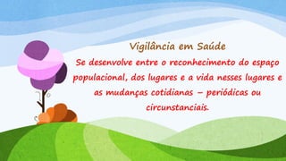 Vigilância em Saúde
Se desenvolve entre o reconhecimento do espaço
populacional, dos lugares e a vida nesses lugares e
as mudanças cotidianas – periódicas ou
circunstanciais.

 
