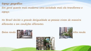 Espaço geográfico:
Em geral quanto mais moderna uma sociedade mais ela transforma o
espaço.

No Brasil devido a grande desigualdade as pessoas vivem de maneira
diferentes e em condições diferentes.
Baixa renda

Alta renda

 