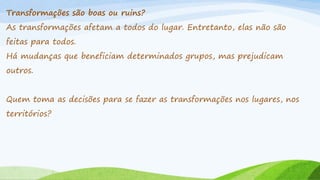 Transformações são boas ou ruins?
As transformações afetam a todos do lugar. Entretanto, elas não são
feitas para todos.
Há mudanças que beneficiam determinados grupos, mas prejudicam

outros.
Quem toma as decisões para se fazer as transformações nos lugares, nos
territórios?

 