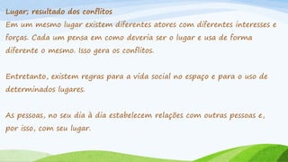 Lugar; resultado dos conflitos
Em um mesmo lugar existem diferentes atores com diferentes interesses e
forças. Cada um pensa em como deveria ser o lugar e usa de forma
diferente o mesmo. Isso gera os conflitos.
Entretanto, existem regras para a vida social no espaço e para o uso de

determinados lugares.
As pessoas, no seu dia à dia estabelecem relações com outras pessoas e,
por isso, com seu lugar.

 