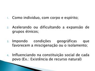 1. Como individuo, com corpo e espírito;
2. Acelerando ou dificultando a expansão de
grupos étnicos;
3. Impondo condições geográficas que
favorecem a miscigenação ou o isolamento;
4. Influenciando na constituição social de cada
povo (Ex.: Existência de recurso natural)
 
