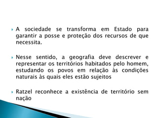  A sociedade se transforma em Estado para
garantir a posse e proteção dos recursos de que
necessita.
 Nesse sentido, a geografia deve descrever e
representar os territórios habitados pelo homem,
estudando os povos em relação às condições
naturais às quais eles estão sujeitos
 Ratzel reconhece a existência de território sem
nação
 