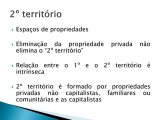  Espaços de propriedades
 Eliminação da propriedade privada não
elimina o “2º território”
 Relação entre o 1º e o 2º território é
intrínseca
 2º território é formado por propriedades
privadas não capitalistas, familiares ou
comunitárias e as capitalistas
 