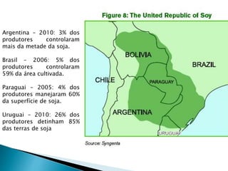 Argentina – 2010: 3% dos
produtores controlaram
mais da metade da soja.
Brasil – 2006: 5% dos
produtores controlaram
59% da área cultivada.
Paraguai – 2005: 4% dos
produtores manejaram 60%
da superfície de soja.
Uruguai – 2010: 26% dos
produtores detinham 85%
das terras de soja
 