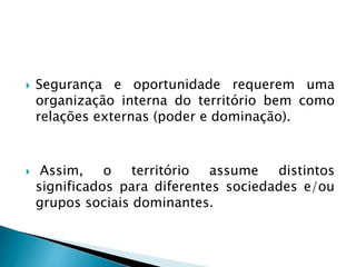  Segurança e oportunidade requerem uma
organização interna do território bem como
relações externas (poder e dominação).
 Assim, o território assume distintos
significados para diferentes sociedades e/ou
grupos sociais dominantes.
 