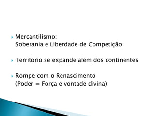  Mercantilismo:
Soberania e Liberdade de Competição
 Território se expande além dos continentes
 Rompe com o Renascimento
(Poder = Força e vontade divina)
 
