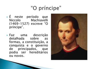  É neste período que
Niccolo Machiavelli
(1469-1527) escreve “O
príncipe”.
 Faz uma descrição
detalhada sobre as
formas, a constituição, a
conquista e o governo
de principados, que
podia ser hereditários
ou novos.
 