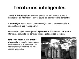 Territórios inteligentes Um  território inteligente  é aquele que auxilia também na recolha e organização da informação, a qual resulta da actividade que concentra  A  informação  obtida possui uma associação com o local onde ocorre, potencialmente  geo-referenciável Indivíduos e organizações  geram e produzem , mas também  capturam  informação seguindo um contexto limitado pelo  prática regulada conhece e acede à sua própria  informação  enquanto imagem dos  seus padrões de actividade e das  interacções que ocorrem no seu  espaço geográfico 