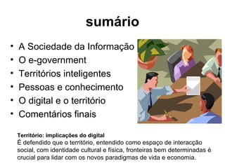 sumário A Sociedade da Informação O e-government Territórios inteligentes Pessoas e conhecimento O digital e o território Comentários finais Território: implicações do digital   É defendido que o território, entendido como espaço de interacção social, com identidade cultural e física, fronteiras bem determinadas é crucial para lidar com os novos paradigmas de vida e economia. 