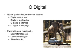 O Digital Novas qualidades para velhos actores Digital versus real Digital e qualidades O digital e o tempo O digital e o espaço Fazer diferente mas igual... Desmaterialização Desintermediação “ Desalmação...”  
