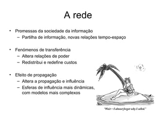 A rede Promessas da sociedade da informação Partilha de informação, novas relações tempo-espaço  Fenómenos de transferência Altera relações de poder Redistribui e redefine custos  Efeito de propagação Altera a propagação e influência  Esferas de influência mais dinâmicas,  com modelos mais complexos 