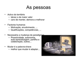As pessoas Activo do território  talvez o de maior valor caro de manter, demora a melhorar Factores humanos Motivação, envolvimento, ... Qualificações, competências, ... Necessária a mudança de paradigmas Proactividade, autonomia,  auto-aprendizagem, partilha e  colaboração, outros... Mudar é a palavra-chave melhor que mudar é adaptar... 