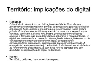 Território: implicações do digital Resumo:   O território é central à nossa civilização e identidade. Com ele, nos identificamos em nascimento e, por ele, as sucessivas gerações atribuem em herança bens, lugares e memórias que se corporizam numa cultura própria. É também nos territórios que estão os recursos e se centram os conflitos, conforme a história nos mostra, protegendo e modificando fronteira e tomando nas suas delimitações soberania e regras próprias. O digital, nomeadamente a crescente dominação de informação e mesmo de conhecimento em formato digital vem alterar os referenciais caracterizadores do território, exigindo uma sua reconceptualização. A emergência de um novo conceito de território é ainda mais necessária face ao fenómeno da globalização. É com base nestes aspectos que são discutidas as implicações do digital no território. Painel:   Território, culturas, marcas e ciberespaço 
