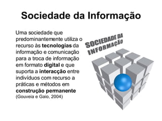 Sociedade da Informação Uma sociedade que predominantemente utiliza o recurso às  tecnologias  da informação e comunicação para a troca de informação em formato  digital  e que suporta a  interacção  entre indivíduos com recurso a práticas e métodos em  construção permanente (Gouveia e Gaio, 2004) 