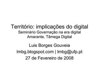 Território: implicações do digital  Seminário Governação na era digital Amarante, Tâmega Digital Luis Borges Gouveia lmbg.blogspot.com | lmbg@ufp.pt 27 de Fevereiro de 2008 
