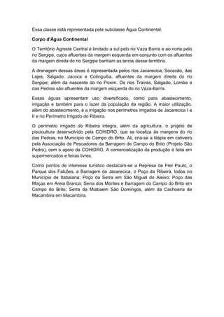Essa classe está representada pela subclasse Água Continental.
Corpo d'Água Continental
O Território Agreste Central é limitado a sul pelo rio Vaza Barris e ao norte pelo
rio Sergipe, cujos afluentes da margem esquerda em conjunto com os afluentes
da margem direita do rio Sergipe banham as terras desse território.
A drenagem dessas áreas é representada pelos rios Jacarecica, Socavão, das
Lajes, Salgado, Jacoca e Cotinguiba, afluentes da margem direita do rio
Sergipe; além da nascente do rio Poxim. Os rios Traíras, Salgado, Lomba e
das Pedras são afluentes da margem esquerda do rio Vaza-Barris.
Essas águas apresentam uso diversificado, como para abastecimento,
irrigação e também para o lazer da população da região. A maior utilização,
além do abastecimento, é a irrigação nos perímetros irrigados de Jacarecica I e
II e no Perímetro Irrigado do Ribeira.
O perímetro irrigado do Ribeira integra, além da agricultura, o projeto de
piscicultura desenvolvido pela COHIDRO, que se localiza às margens do rio
das Pedras, no Município de Campo do Brito. Ali, cria-se a tilápia em cativeiro
pela Associação de Pescadores da Barragem de Campo do Brito (Projeto São
Pedro), com o apoio da COHIDRO. A comercialização da produção é feita em
supermercados e feiras livres.
Como pontos de interesse turístico destacam-se a Represa de Frei Paulo, o
Parque dos Falcões, a Barragem do Jacarecica, o Poço da Ribeira, todos no
Município de Itabaiana; Poço da Serra em São Miguel do Aleixo; Poço das
Moças em Areia Branca; Serra dos Montes e Barragem do Campo do Brito em
Campo do Brito; Serra da Miabaem São Domingos, além da Cachoeira de
Macambira em Macambira.
 