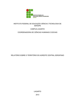 INSTITUTO FEDERAL DE EDUCAÇÃO CIÊNCIA E TECNOLOGIA DE
SERGIPE
CAMPUS LAGARTO
COORDENADORIA DE CIÊNCIAS HUMANAS E SOCIAIS
RELATÓRIO SOBRE O TERRITÓRIO DO AGRESTE CENTRAL SERGIPANO
LAGARTO
2013
 