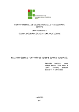 INSTITUTO FEDERAL DE EDUCAÇÃO CIÊNCIA E TECNOLOGIA DE
SERGIPE
CAMPUS LAGARTO
COORDENADORIA DE CIÊNCIAS HUMANAS E SOCIAIS
RELATÓRIO SOBRE O TERRITÓRIO DO AGRESTE CENTRAL SERGIPANO:
Relatório realizado pelas
alunas Andréa Silva Neto e
Joana Sueveny Barbosa
Batista do 3° Edificações.
LAGARTO
2013
 