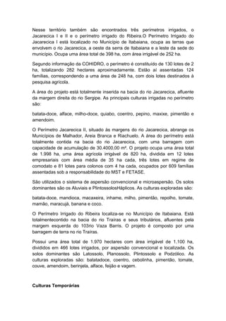 Nesse território também são encontrados três perímetros irrigados, o
Jacarecica I e II e o perímetro irrigado do Ribeira.O Perímetro Irrigado do
Jacarecica I está localizado no Município de Itabaiana, ocupa as terras que
envolvem o rio Jacarecica, a oeste da serra de Itabaiana e a leste da sede do
município. Ocupa uma área total de 398 ha, com área irrigável de 252 ha.
Segundo informação da COHIDRO, o perímetro é constituído de 130 lotes de 2
ha, totalizando 282 hectares aproximadamente. Estão aí assentadas 124
famílias, correspondendo a uma área de 248 ha, com dois lotes destinados à
pesquisa agrícola.
A área do projeto está totalmente inserida na bacia do rio Jacarecica, afluente
da margem direita do rio Sergipe. As principais culturas irrigadas no perímetro
são:
batata-doce, alface, milho-doce, quiabo, coentro, pepino, maxixe, pimentão e
amendoim.
O Perímetro Jacarecica II, situado às margens do rio Jacarecica, abrange os
Municípios de Malhador, Areia Branca e Riachuelo. A área do perímetro está
totalmente contida na bacia do rio Jacarecica, com uma barragem com
capacidade de acumulação de 30.4000,00 m². O projeto ocupa uma área total
de 1.998 ha, uma área agrícola irrigável de 820 ha, dividida em 12 lotes
empresariais com área média de 35 ha cada, três lotes em regime de
comodato e 81 lotes para colonos com 4 ha cada, ocupados por 609 famílias
assentadas sob a responsabilidade do MST e FETASE.
São utilizados o sistema de aspersão convencional e microaspersão. Os solos
dominantes são os Aluviais e PlintossolosHáplicos. As culturas exploradas são:
batata-doce, mandioca, macaxeira, inhame, milho, pimentão, repolho, tomate,
mamão, maracujá, banana e coco.
O Perímetro Irrigado do Ribeira localiza-se no Município de Itabaiana. Está
totalmentecontido na bacia do rio Traíras e seus tributários, afluentes pela
margem esquerda do 103rio Vaza Barris. O projeto é composto por uma
barragem de terra no rio Traíras.
Possui uma área total de 1.970 hectares com área irrigável de 1.100 ha,
divididos em 466 lotes irrigados, por aspersão convencional e localizada. Os
solos dominantes são Latossolo, Planossolo, Plintossolo e Podzólico. As
culturas exploradas são: batatadoce, coentro, cebolinha, pimentão, tomate,
couve, amendoim, berinjela, alface, feijão e vagem.
Culturas Temporárias
 
