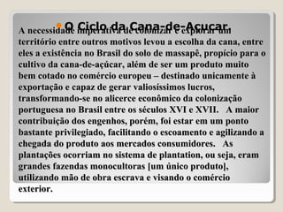 A necessidade imperativa de colonizar e explorar umA necessidade imperativa de colonizar e explorar um
território entre outros motivos levou a escolha da cana, entreterritório entre outros motivos levou a escolha da cana, entre
eles a existência no Brasil do solo de massapê, propício para oeles a existência no Brasil do solo de massapê, propício para o
cultivo da cana-de-açúcar, além de ser um produto muitocultivo da cana-de-açúcar, além de ser um produto muito
bem cotado no comércio europeu – destinado unicamente àbem cotado no comércio europeu – destinado unicamente à
exportação e capaz de gerar valiosíssimos lucros,exportação e capaz de gerar valiosíssimos lucros,
transformando-se no alicerce econômico da colonizaçãotransformando-se no alicerce econômico da colonização
portuguesa no Brasil entre os séculos XVI e XVII. A maiorportuguesa no Brasil entre os séculos XVI e XVII. A maior
contribuição dos engenhos, porém, foi estar em um pontocontribuição dos engenhos, porém, foi estar em um ponto
bastante privilegiado, facilitando o escoamento e agilizando abastante privilegiado, facilitando o escoamento e agilizando a
chegada do produto aos mercados consumidores. Aschegada do produto aos mercados consumidores. As
plantações ocorriam no sistema de plantation, ou seja, eramplantações ocorriam no sistema de plantation, ou seja, eram
grandes fazendas monocultoras [um único produto],grandes fazendas monocultoras [um único produto],
utilizando mão de obra escrava e visando o comércioutilizando mão de obra escrava e visando o comércio
exterior.exterior.
O Ciclo da Cana-de-Açucar.
 