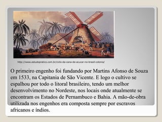 O primeiro engenho foi fundando por Martins Afonso de SouzaO primeiro engenho foi fundando por Martins Afonso de Souza
em 1533, na Capitania de São Vicente. E logo o cultivo seem 1533, na Capitania de São Vicente. E logo o cultivo se
espalhou por todo o litoral brasileiro, tendo um melhorespalhou por todo o litoral brasileiro, tendo um melhor
desenvolvimento no Nordeste, nos locais onde atualmente sedesenvolvimento no Nordeste, nos locais onde atualmente se
encontram os Estados de Pernambuco e Bahia. A mão-de-obraencontram os Estados de Pernambuco e Bahia. A mão-de-obra
utilizada nos engenhos era composta sempre por escravosutilizada nos engenhos era composta sempre por escravos
africanos e índios.africanos e índios.
http://www.estudopratico.com.br/ciclo-da-cana-de-acucar-no-brasil-colonia/
 