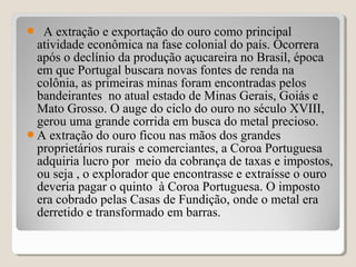  A extração e exportação do ouro como principal
atividade econômica na fase colonial do país. Ocorrera
após o declínio da produção açucareira no Brasil, época
em que Portugal buscara novas fontes de renda na
colônia, as primeiras minas foram encontradas pelos
bandeirantes no atual estado de Minas Gerais, Goiás e
Mato Grosso. O auge do ciclo do ouro no século XVIII,
gerou uma grande corrida em busca do metal precioso.
A extração do ouro ficou nas mãos dos grandes
proprietários rurais e comerciantes, a Coroa Portuguesa
adquiria lucro por meio da cobrança de taxas e impostos,
ou seja , o explorador que encontrasse e extraísse o ouro
deveria pagar o quinto à Coroa Portuguesa. O imposto
era cobrado pelas Casas de Fundição, onde o metal era
derretido e transformado em barras.
 