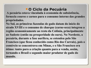A pecuária estava vinculada à economia de subsistência,A pecuária estava vinculada à economia de subsistência,
fornecia couros e carnes para o consumo interno das grandesfornecia couros e carnes para o consumo interno das grandes
propriedades.propriedades.
No Sul, as primeiras fazendas de gado datam do início doNo Sul, as primeiras fazendas de gado datam do início do
século XVIII e o consumo de charque (carne-seca) integrou aséculo XVIII e o consumo de charque (carne-seca) integrou a
região economicamente ao resto da Colônia, principalmenteregião economicamente ao resto da Colônia, principalmente
ao Sudeste (então na prosperidade do ouro). No Nordeste, aao Sudeste (então na prosperidade do ouro). No Nordeste, a
pecuária, durante a fase aurífera, se estendeu pelo Sãopecuária, durante a fase aurífera, se estendeu pelo São
Francisco (que ficou conhecido como Rio dos Currais), pois oFrancisco (que ficou conhecido como Rio dos Currais), pois o
comércio se concentrava em Minas, e o São Francisco eracomércio se concentrava em Minas, e o São Francisco era
ótimo: tanto para a criação quanto para a venda, assim,ótimo: tanto para a criação quanto para a venda, assim,
tornando o Brasil o segundo maior produtor de gado dotornando o Brasil o segundo maior produtor de gado do
mundo.mundo.
O Ciclo da Pecuária
 