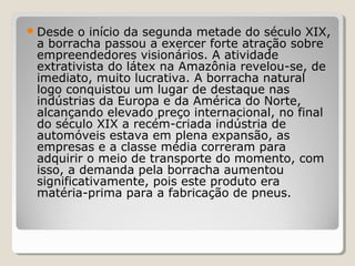 Desde o início da segunda metade do século XIX,
a borracha passou a exercer forte atração sobre
empreendedores visionários. A atividade
extrativista do látex na Amazônia revelou-se, de
imediato, muito lucrativa. A borracha natural
logo conquistou um lugar de destaque nas
indústrias da Europa e da América do Norte,
alcançando elevado preço internacional, no final
do século XIX a recém-criada indústria de
automóveis estava em plena expansão, as
empresas e a classe média correram para
adquirir o meio de transporte do momento, com
isso, a demanda pela borracha aumentou
significativamente, pois este produto era
matéria-prima para a fabricação de pneus.
 