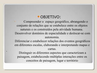 ..
  
OBJETIVO:
◦ Compreender o espaço geográfico, abrangendo o
conjunto de relações que se estabelece entre os objetos
naturais e os construídos pela atividade humana.
Desenvolver domínios de espacialidade e deslocar-se com
autonomia.
Diferenciar e estabelecer relações dos eventos geográﬁcos
em diferentes escalas, elaborando e interpretando mapas e
cartas.
Distinguir os diferentes aspectos que caracterizam a
paisagem, estabelecendo múltiplas interações entre os
conceitos de paisagem, lugar e território
 