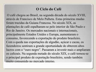 O café chegou ao Brasil, na segunda década do século XVIII,O café chegou ao Brasil, na segunda década do século XVIII,
através de Francisco de Melo Palheta. Estas primeiras mudasatravés de Francisco de Melo Palheta. Estas primeiras mudas
foram trazidas da Guiana Francesa. No século XIX, asforam trazidas da Guiana Francesa. No século XIX, as
plantações de café espalharam-se pelo interior de São Paulo eplantações de café espalharam-se pelo interior de São Paulo e
Rio de Janeiro. Os mercados nacionais e internacionais,Rio de Janeiro. Os mercados nacionais e internacionais,
principalmente Estados Unidos e Europa, aumentaram oprincipalmente Estados Unidos e Europa, aumentaram o
consumo, favorecendo a exportação do produto brasileiro.consumo, favorecendo a exportação do produto brasileiro.
Com a queda nas exportações de algodão, açúcar e cacau, osCom a queda nas exportações de algodão, açúcar e cacau, os
fazendeiros sentiram a grande oportunidade de obterem altosfazendeiros sentiram a grande oportunidade de obterem altos
lucros com o “ouro negro”. Passaram a investir mais e ampliaramlucros com o “ouro negro”. Passaram a investir mais e ampliaram
os cafezais. Na segunda metade do século XIX, o café tornou-seos cafezais. Na segunda metade do século XIX, o café tornou-se
o principal produto de exportação brasileiro, sendo tambémo principal produto de exportação brasileiro, sendo também
muito consumido no mercado interno.muito consumido no mercado interno.
O Ciclo do Café
 