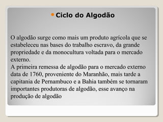 O algodão surge como mais um produto agrícola que seO algodão surge como mais um produto agrícola que se
estabeleceu nas bases do trabalho escravo, da grandeestabeleceu nas bases do trabalho escravo, da grande
propriedade e da monocultura voltada para o mercadopropriedade e da monocultura voltada para o mercado
externo.externo.
A primeira remessa de algodão para o mercado externoA primeira remessa de algodão para o mercado externo
data de 1760, proveniente do Maranhão, mais tarde adata de 1760, proveniente do Maranhão, mais tarde a
capitania de Pernambuco e a Bahia também se tornaramcapitania de Pernambuco e a Bahia também se tornaram
importantes produtoras de algodão, esse avanço naimportantes produtoras de algodão, esse avanço na
produção de algodãoprodução de algodão
Ciclo do Algodão
 
