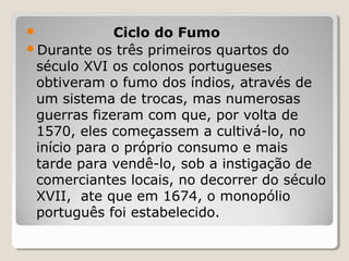  Ciclo do Fumo
Durante os três primeiros quartos do
século XVI os colonos portugueses
obtiveram o fumo dos índios, através de
um sistema de trocas, mas numerosas
guerras fizeram com que, por volta de
1570, eles começassem a cultivá-lo, no
início para o próprio consumo e mais
tarde para vendê-lo, sob a instigação de
comerciantes locais, no decorrer do século
XVII, ate que em 1674, o monopólio
português foi estabelecido.
 