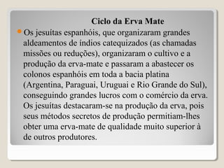 Ciclo da Erva Mate
Os jesuítas espanhóis, que organizaram grandes
aldeamentos de índios catequizados (as chamadas
missões ou reduções), organizaram o cultivo e a
produção da erva-mate e passaram a abastecer os
colonos espanhóis em toda a bacia platina
(Argentina, Paraguai, Uruguai e Rio Grande do Sul),
conseguindo grandes lucros com o comércio da erva.
Os jesuítas destacaram-se na produção da erva, pois
seus métodos secretos de produção permitiam-lhes
obter uma erva-mate de qualidade muito superior à
de outros produtores.
 
