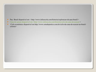  Pau Brasil disponível em < http://www.infoescola.com/historia/exploracao-do-pau-brasil/>
 Cana de açúcar disponível em <http://www.infoescola.com/historia/ciclo-da-cana-de-acucar/>
 Ciclo econômico disponível em http://www.estudopratico.com.br/ciclo-da-cana-de-acucar-no-brasil-
colonia>
 