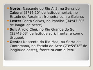 Norte: Nascente do Rio Ailã, na Serra do
Caburaí (5°16'20" de latitude norte), no
Estado de Roraima, fronteira com a Guiana.
Leste: Ponta Seixas, na Paraíba (34°47'30"
de longitude oeste).
Sul: Arroio Chuí, no Rio Grande do Sul
(33°45'03" de latitude sul), fronteira com o
Uruguai.
Oeste: Nascente do Rio Moa, na Serra de
Contamana, no Estado do Acre (73°59'32" de
longitude oeste), fronteira com o Peru.
 