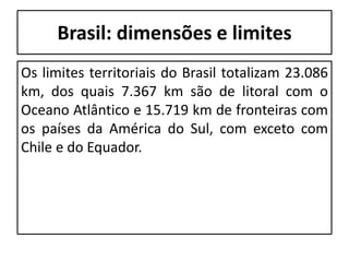 Brasil: dimensões e limites
Os limites territoriais do Brasil totalizam 23.086
km, dos quais 7.367 km são de litoral com o
Oceano Atlântico e 15.719 km de fronteiras com
os países da América do Sul, com exceto com
Chile e do Equador.
 