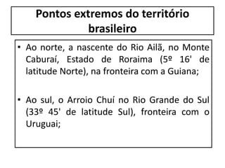 Pontos extremos do território
brasileiro
• Ao norte, a nascente do Rio Ailã, no Monte
Caburaí, Estado de Roraima (5º 16' de
latitude Norte), na fronteira com a Guiana;
• Ao sul, o Arroio Chuí no Rio Grande do Sul
(33º 45' de latitude Sul), fronteira com o
Uruguai;
 