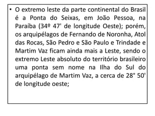 • O extremo leste da parte continental do Brasil
é a Ponta do Seixas, em João Pessoa, na
Paraíba (34º 47' de longitude Oeste); porém,
os arquipélagos de Fernando de Noronha, Atol
das Rocas, São Pedro e São Paulo e Trindade e
Martim Vaz ficam ainda mais a Leste, sendo o
extremo Leste absoluto do território brasileiro
uma ponta sem nome na Ilha do Sul do
arquipélago de Martim Vaz, a cerca de 28° 50'
de longitude oeste;
 