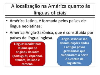 A localização na América quanto às
línguas oficiais
• América Latina, é formada pelos países de
língua neolatinas;
• América Anglo-Saxônica, que é constituída por
países de língua inglesa.
Línguas Neolatinas:
Idioma que se
originou do latim
(português, espanhol,
francês, italiano e
romeno.
Anglo-saxônia: são
denominações dadas
a antigos povos
germânicos que
colonizaram o norte
e o centro da
Inglaterra.
 
