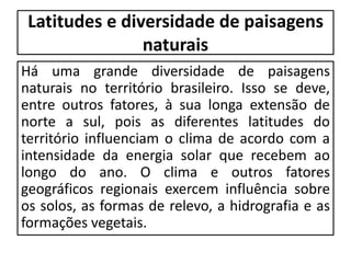 Latitudes e diversidade de paisagens
naturais
Há uma grande diversidade de paisagens
naturais no território brasileiro. Isso se deve,
entre outros fatores, à sua longa extensão de
norte a sul, pois as diferentes latitudes do
território influenciam o clima de acordo com a
intensidade da energia solar que recebem ao
longo do ano. O clima e outros fatores
geográficos regionais exercem influência sobre
os solos, as formas de relevo, a hidrografia e as
formações vegetais.
 