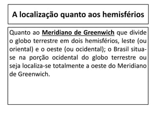 A localização quanto aos hemisférios
Quanto ao Meridiano de Greenwich que divide
o globo terrestre em dois hemisférios, leste (ou
oriental) e o oeste (ou ocidental); o Brasil situa-
se na porção ocidental do globo terrestre ou
seja localiza-se totalmente a oeste do Meridiano
de Greenwich.
 