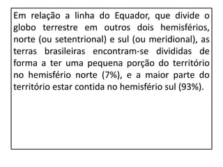 Em relação a linha do Equador, que divide o
globo terrestre em outros dois hemisférios,
norte (ou setentrional) e sul (ou meridional), as
terras brasileiras encontram-se divididas de
forma a ter uma pequena porção do território
no hemisfério norte (7%), e a maior parte do
território estar contida no hemisfério sul (93%).
 