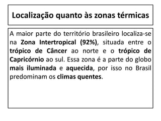 Localização quanto às zonas térmicas
A maior parte do território brasileiro localiza-se
na Zona Intertropical (92%), situada entre o
trópico de Câncer ao norte e o trópico de
Capricórnio ao sul. Essa zona é a parte do globo
mais iluminada e aquecida, por isso no Brasil
predominam os climas quentes.
 