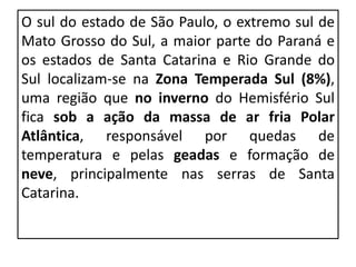 O sul do estado de São Paulo, o extremo sul de
Mato Grosso do Sul, a maior parte do Paraná e
os estados de Santa Catarina e Rio Grande do
Sul localizam-se na Zona Temperada Sul (8%),
uma região que no inverno do Hemisfério Sul
fica sob a ação da massa de ar fria Polar
Atlântica, responsável por quedas de
temperatura e pelas geadas e formação de
neve, principalmente nas serras de Santa
Catarina.
 