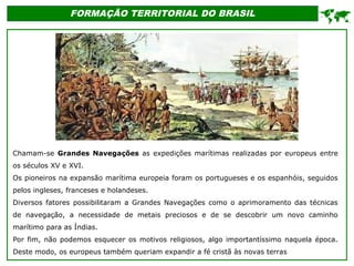 FORMAÇÃO TERRITORIAL DO BRASIL
Chamam-se Grandes Navegações as expedições marítimas realizadas por europeus entre
os séculos XV e XVI.
Os pioneiros na expansão marítima europeia foram os portugueses e os espanhóis, seguidos
pelos ingleses, franceses e holandeses.
Diversos fatores possibilitaram a Grandes Navegações como o aprimoramento das técnicas
de navegação, a necessidade de metais preciosos e de se descobrir um novo caminho
marítimo para as Índias.
Por fim, não podemos esquecer os motivos religiosos, algo importantíssimo naquela época.
Deste modo, os europeus também queriam expandir a fé cristã às novas terras

 